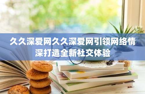 久久深爱网久久深爱网引领网络情深打造全新社交体验