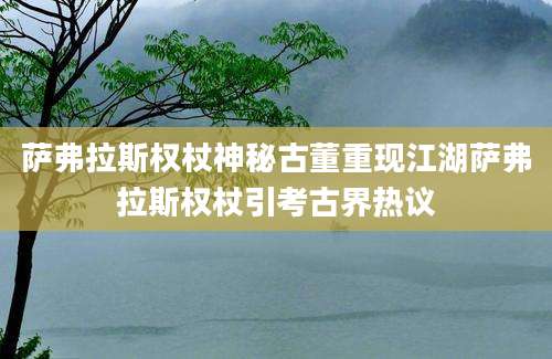 萨弗拉斯权杖神秘古董重现江湖萨弗拉斯权杖引考古界热议