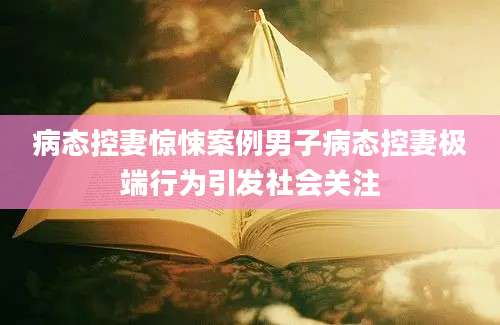 病态控妻惊悚案例男子病态控妻极端行为引发社会关注