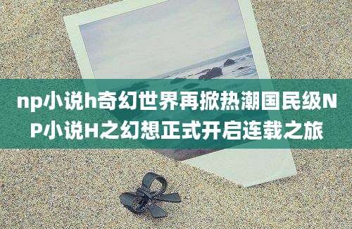 np小说h奇幻世界再掀热潮国民级NP小说H之幻想正式开启连载之旅