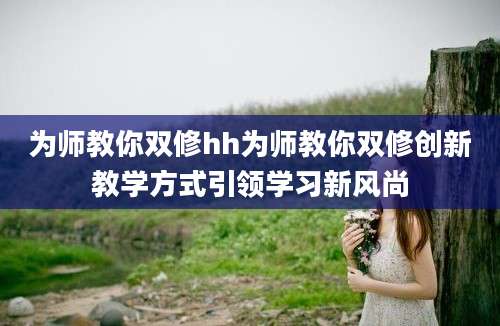 为师教你双修hh为师教你双修创新教学方式引领学习新风尚