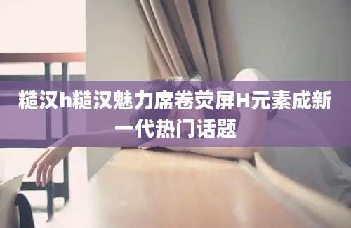糙汉h糙汉魅力席卷荧屏H元素成新一代热门话题