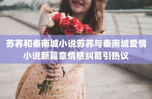 苏荞和秦南城小说苏荞与秦南城爱情小说新篇章情感纠葛引热议