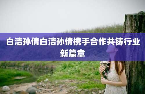 白洁孙倩白洁孙倩携手合作共铸行业新篇章