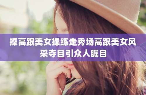 操高跟美女操练走秀场高跟美女风采夺目引众人瞩目