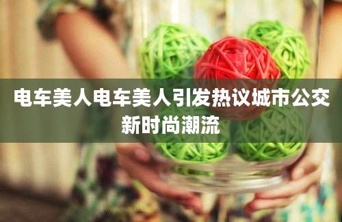 电车美人电车美人引发热议城市公交新时尚潮流