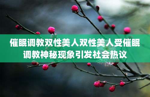催眠调教双性美人双性美人受催眠调教神秘现象引发社会热议