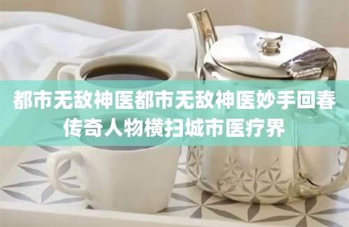 都市无敌神医都市无敌神医妙手回春传奇人物横扫城市医疗界