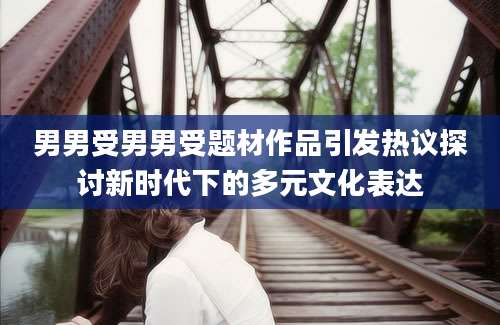 男男受男男受题材作品引发热议探讨新时代下的多元文化表达