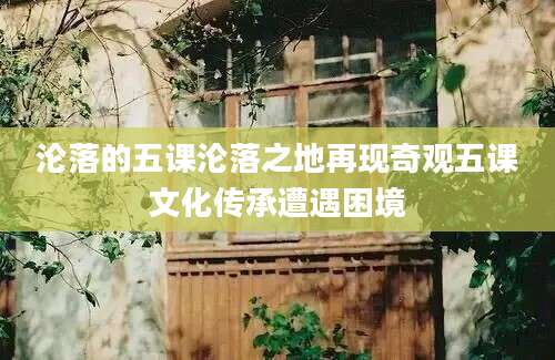 沦落的五课沦落之地再现奇观五课文化传承遭遇困境