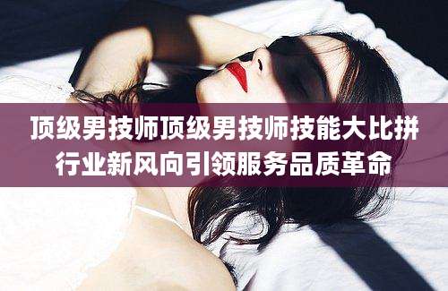 顶级男技师顶级男技师技能大比拼行业新风向引领服务品质革命