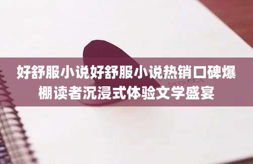 好舒服小说好舒服小说热销口碑爆棚读者沉浸式体验文学盛宴