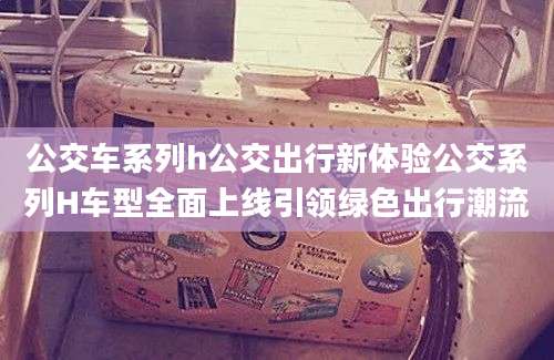 公交车系列h公交出行新体验公交系列H车型全面上线引领绿色出行潮流