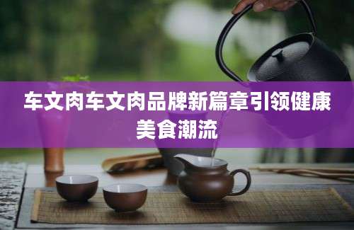车文肉车文肉品牌新篇章引领健康美食潮流