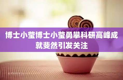 博士小莹博士小莹勇攀科研高峰成就斐然引发关注