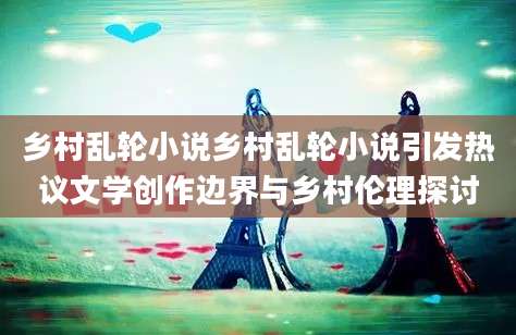 乡村乱轮小说乡村乱轮小说引发热议文学创作边界与乡村伦理探讨