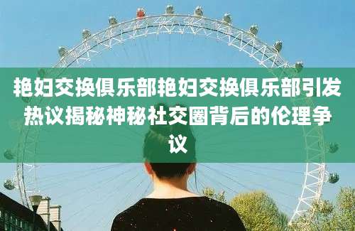 艳妇交换俱乐部艳妇交换俱乐部引发热议揭秘神秘社交圈背后的伦理争议