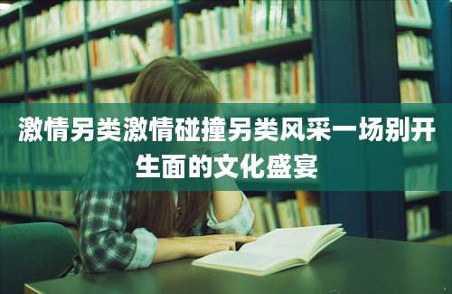 激情另类激情碰撞另类风采一场别开生面的文化盛宴