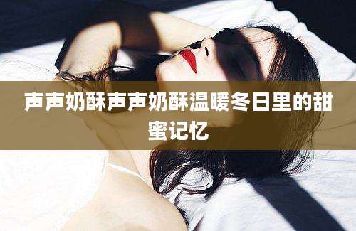声声奶酥声声奶酥温暖冬日里的甜蜜记忆