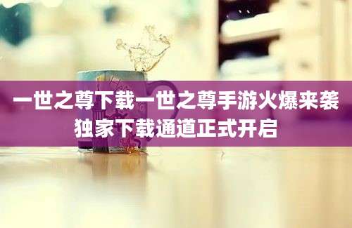 一世之尊下载一世之尊手游火爆来袭独家下载通道正式开启