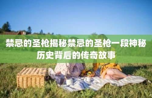 禁忌的圣枪揭秘禁忌的圣枪一段神秘历史背后的传奇故事