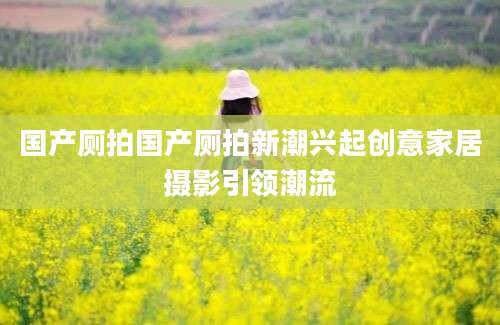 国产厕拍国产厕拍新潮兴起创意家居摄影引领潮流