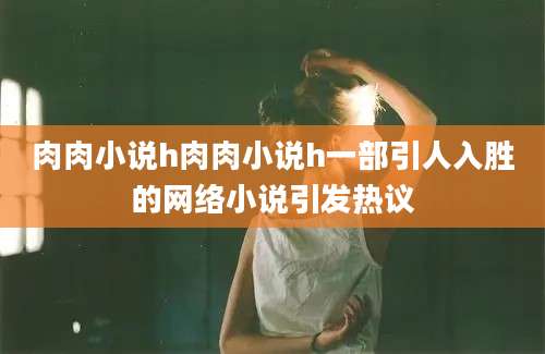肉肉小说h肉肉小说h一部引人入胜的网络小说引发热议