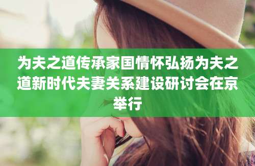 为夫之道传承家国情怀弘扬为夫之道新时代夫妻关系建设研讨会在京举行