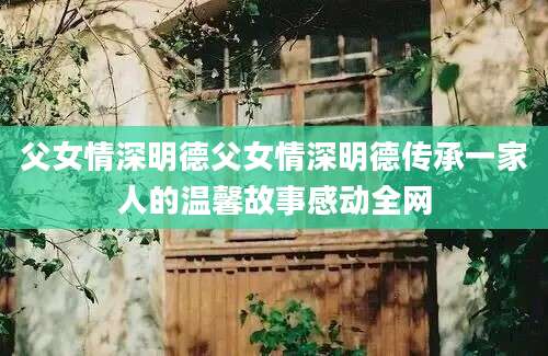 父女情深明德父女情深明德传承一家人的温馨故事感动全网
