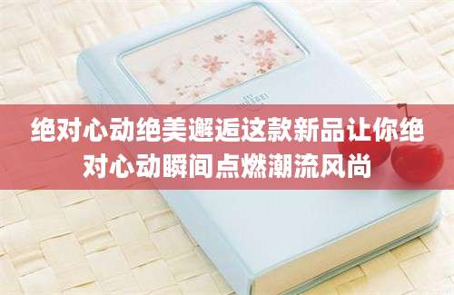 绝对心动绝美邂逅这款新品让你绝对心动瞬间点燃潮流风尚