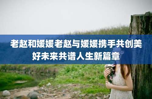 老赵和媛媛老赵与媛媛携手共创美好未来共谱人生新篇章