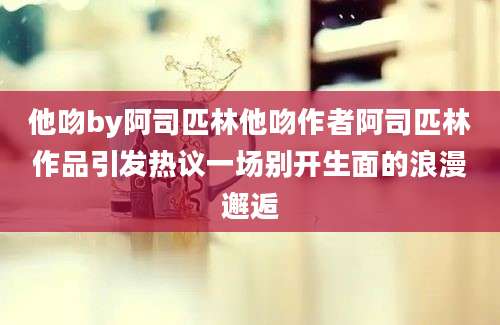 他吻by阿司匹林他吻作者阿司匹林作品引发热议一场别开生面的浪漫邂逅