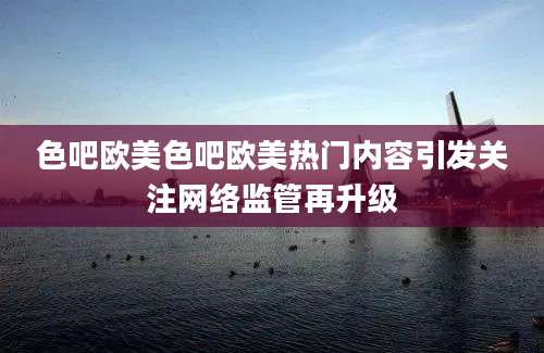 色吧欧美色吧欧美热门内容引发关注网络监管再升级