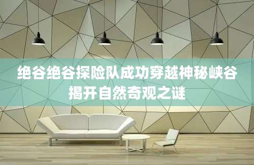 绝谷绝谷探险队成功穿越神秘峡谷揭开自然奇观之谜
