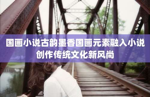 国画小说古韵墨香国画元素融入小说创作传统文化新风尚