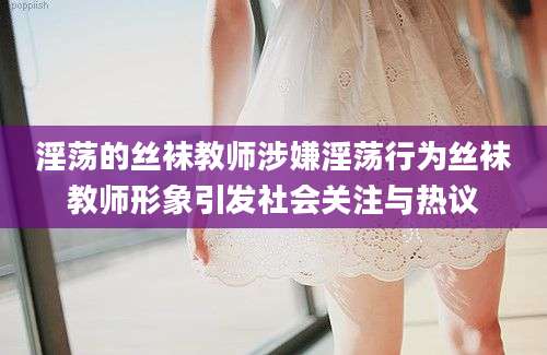 淫荡的丝袜教师涉嫌淫荡行为丝袜教师形象引发社会关注与热议