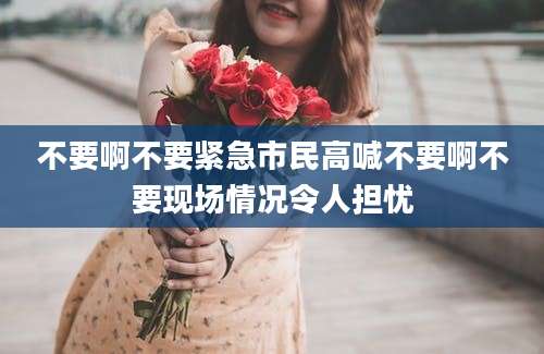 不要啊不要紧急市民高喊不要啊不要现场情况令人担忧