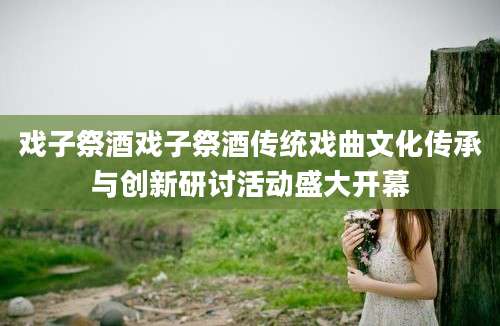 戏子祭酒戏子祭酒传统戏曲文化传承与创新研讨活动盛大开幕