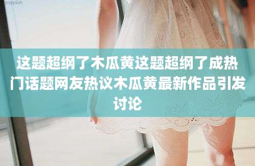 这题超纲了木瓜黄这题超纲了成热门话题网友热议木瓜黄最新作品引发讨论