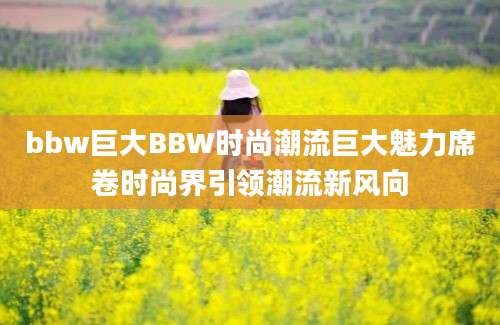 bbw巨大BBW时尚潮流巨大魅力席卷时尚界引领潮流新风向