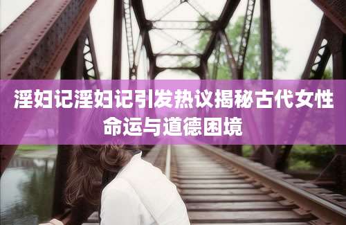 淫妇记淫妇记引发热议揭秘古代女性命运与道德困境
