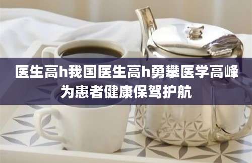 医生高h我国医生高h勇攀医学高峰为患者健康保驾护航