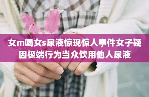 女m喝女s尿液惊现惊人事件女子疑因极端行为当众饮用他人尿液