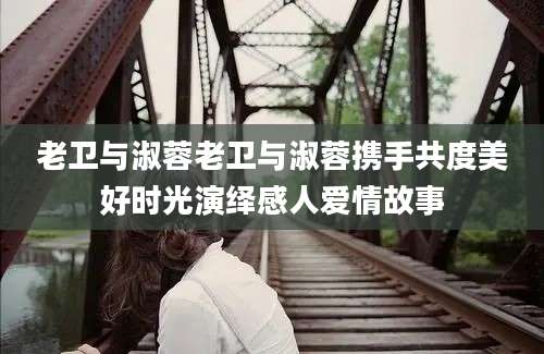 老卫与淑蓉老卫与淑蓉携手共度美好时光演绎感人爱情故事