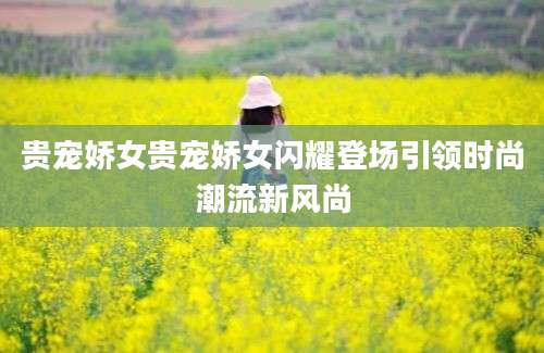 贵宠娇女贵宠娇女闪耀登场引领时尚潮流新风尚