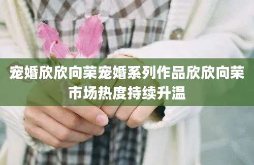 宠婚欣欣向荣宠婚系列作品欣欣向荣市场热度持续升温