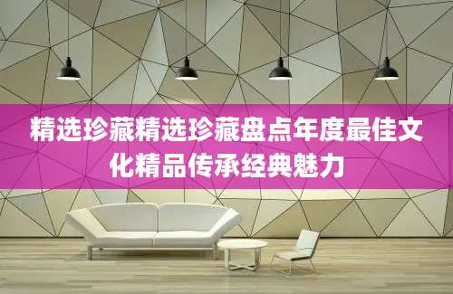 精选珍藏精选珍藏盘点年度最佳文化精品传承经典魅力