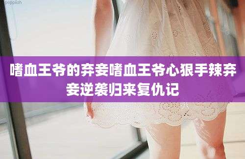 嗜血王爷的弃妾嗜血王爷心狠手辣弃妾逆袭归来复仇记