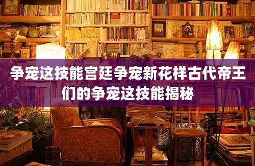 争宠这技能宫廷争宠新花样古代帝王们的争宠这技能揭秘