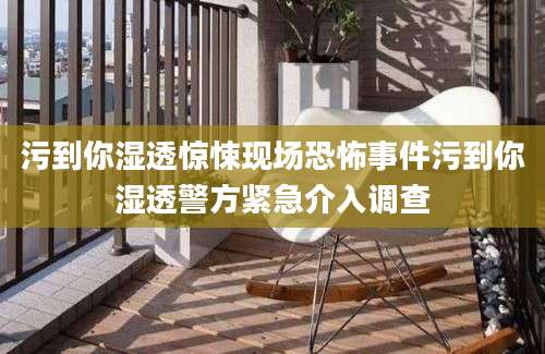 污到你湿透惊悚现场恐怖事件污到你湿透警方紧急介入调查